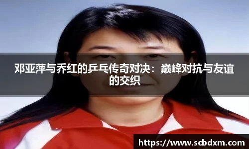 邓亚萍与乔红的乒乓传奇对决：巅峰对抗与友谊的交织